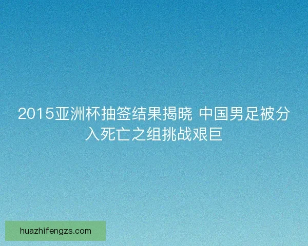 2015亚洲杯抽签结果揭晓 中国男足被分入死亡之组挑战艰巨