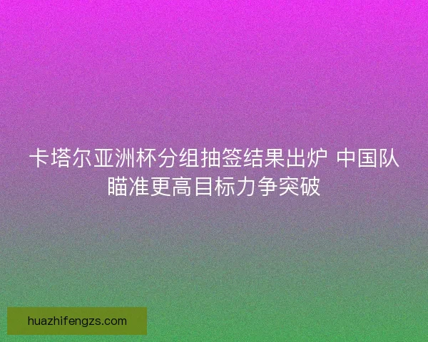 卡塔尔亚洲杯分组抽签结果出炉 中国队瞄准更高目标力争突破